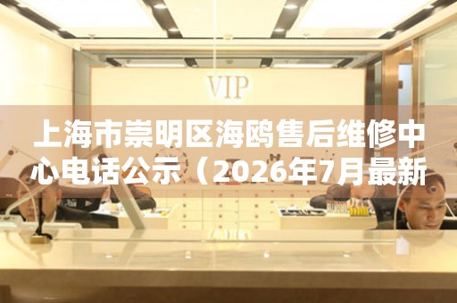 上海市崇明区海鸥售后维修中心电话公示（2026年7月最新）