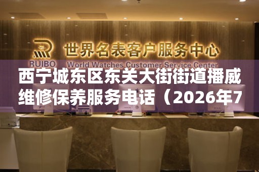 西宁城东区东关大街街道播威维修保养服务电话（2026年7月最新）