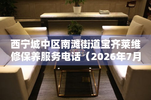 西宁城中区南滩街道宝齐莱维修保养服务电话（2026年7月最新）