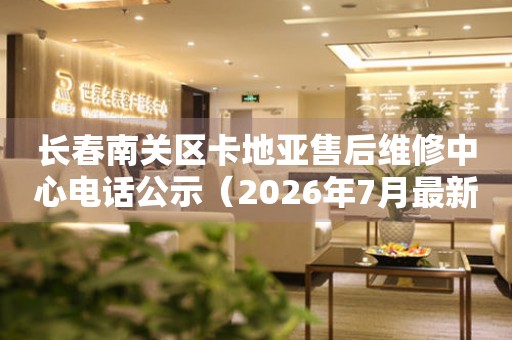 长春南关区卡地亚售后维修中心电话公示（2026年7月最新）