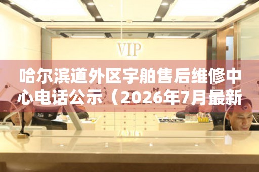哈尔滨道外区宇舶售后维修中心电话公示（2026年7月最新）
