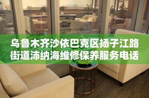 乌鲁木齐沙依巴克区扬子江路街道沛纳海维修保养服务电话（2026年7月最新）