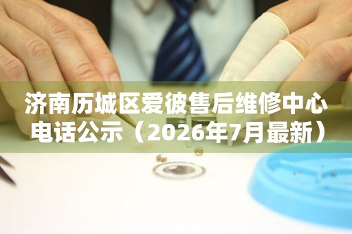 济南历城区爱彼售后维修中心电话公示（2026年7月最新）