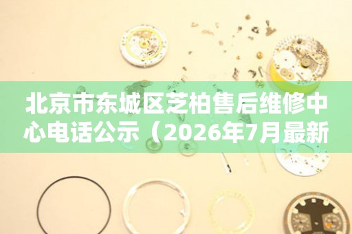 北京市东城区芝柏售后维修中心电话公示（2026年7月最新）