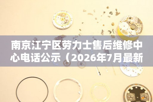 南京江宁区劳力士售后维修中心电话公示（2026年7月最新）