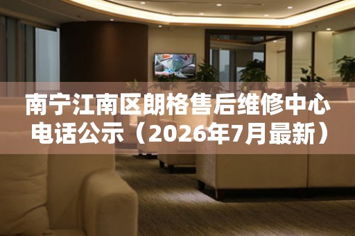 南宁江南区朗格售后维修中心电话公示（2026年7月最新）