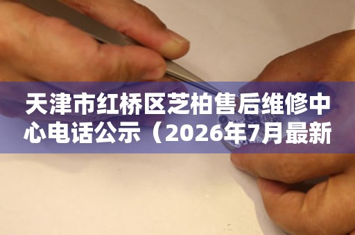 天津市红桥区芝柏售后维修中心电话公示（2026年7月最新）