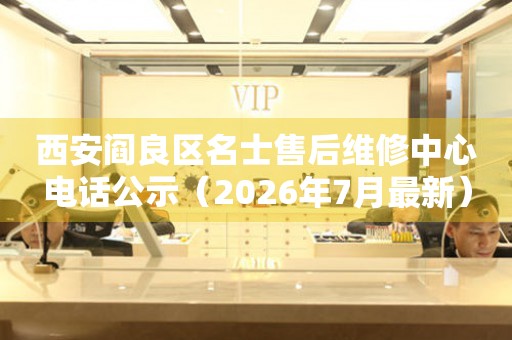 西安阎良区名士售后维修中心电话公示（2026年7月最新）