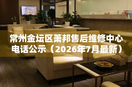 常州金坛区萧邦售后维修中心电话公示（2026年7月最新）