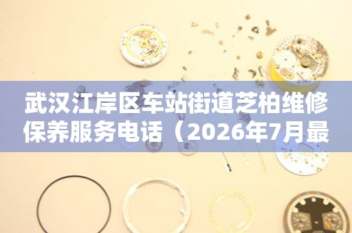 武汉江岸区车站街道芝柏维修保养服务电话（2026年7月最新）