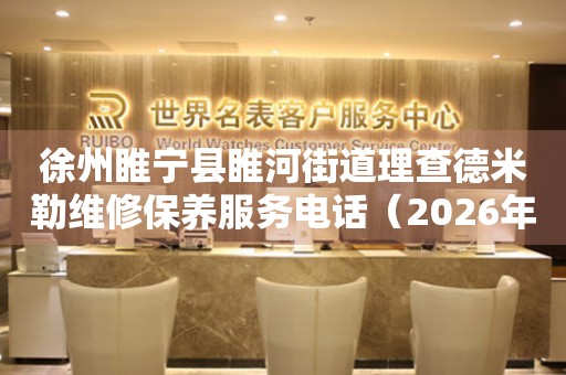 徐州睢宁县睢河街道理查德米勒维修保养服务电话（2026年7月最新）