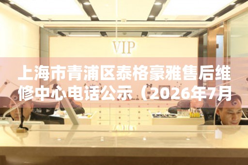上海市青浦区泰格豪雅售后维修中心电话公示（2026年7月最新）