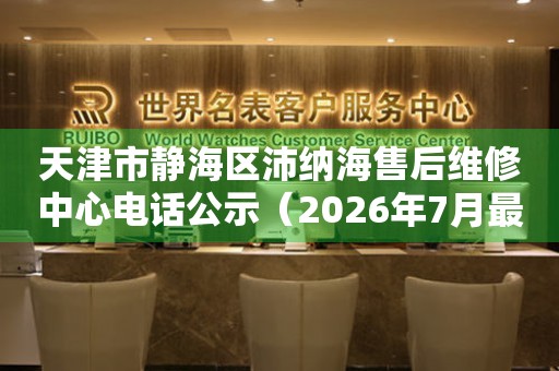 天津市静海区沛纳海售后维修中心电话公示（2026年7月最新）