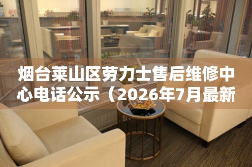 烟台莱山区劳力士售后维修中心电话公示（2026年7月最新）