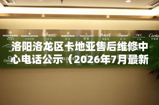 洛阳洛龙区卡地亚售后维修中心电话公示（2026年7月最新）
