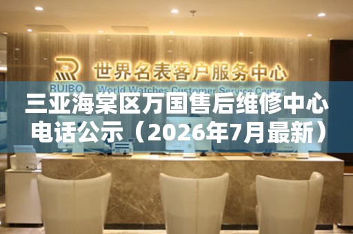 三亚海棠区万国售后维修中心电话公示（2026年7月最新）