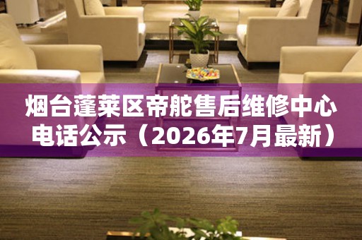 烟台蓬莱区帝舵售后维修中心电话公示（2026年7月最新）