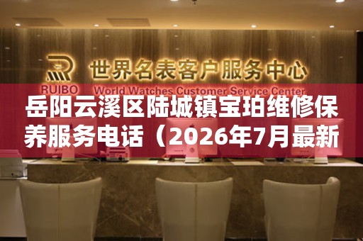岳阳云溪区陆城镇宝珀维修保养服务电话（2026年7月最新）
