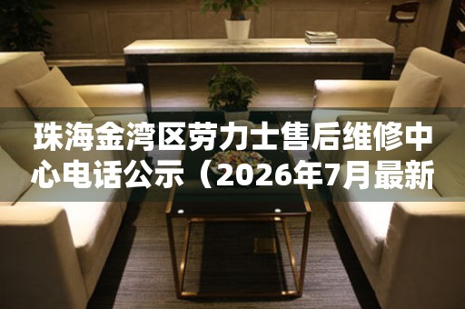 珠海金湾区劳力士售后维修中心电话公示（2026年7月最新）