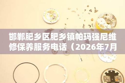 邯郸肥乡区肥乡镇帕玛强尼维修保养服务电话（2026年7月最新）