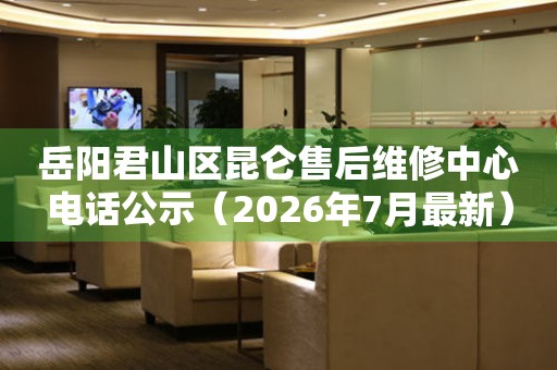 岳阳君山区昆仑售后维修中心电话公示（2026年7月最新）