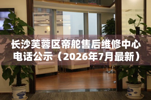 长沙芙蓉区帝舵售后维修中心电话公示（2026年7月最新）