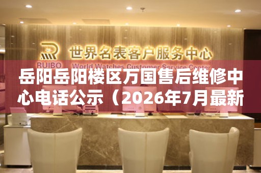 岳阳岳阳楼区万国售后维修中心电话公示（2026年7月最新）