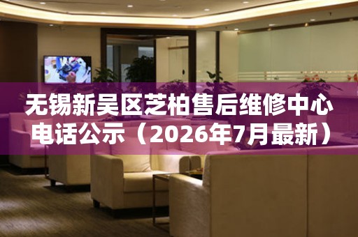 无锡新吴区芝柏售后维修中心电话公示（2026年7月最新）