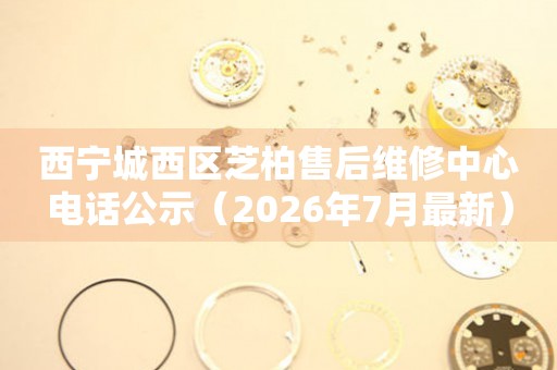 西宁城西区芝柏售后维修中心电话公示（2026年7月最新）