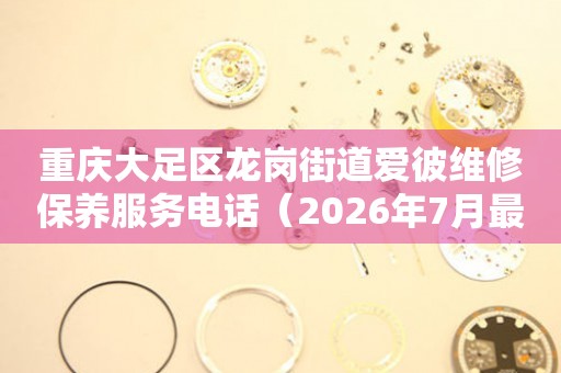 重庆大足区龙岗街道爱彼维修保养服务电话（2026年7月最新）