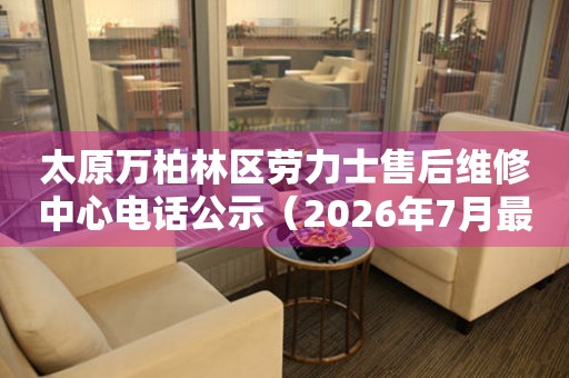 太原万柏林区劳力士售后维修中心电话公示（2026年7月最新）