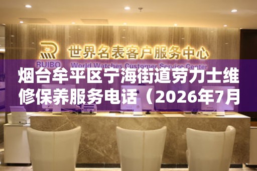 烟台牟平区宁海街道劳力士维修保养服务电话（2026年7月最新）