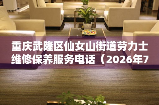重庆武隆区仙女山街道劳力士维修保养服务电话（2026年7月最新）