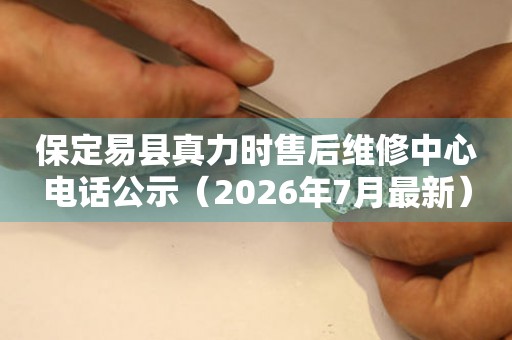 保定易县真力时售后维修中心电话公示（2026年7月最新）