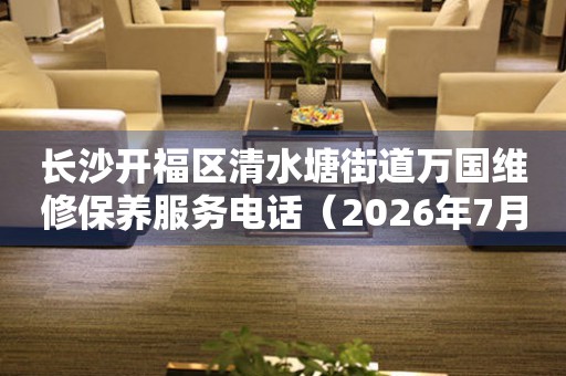 长沙开福区清水塘街道万国维修保养服务电话（2026年7月最新）