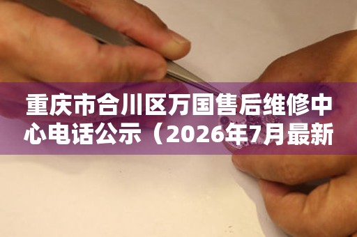 重庆市合川区万国售后维修中心电话公示（2026年7月最新）