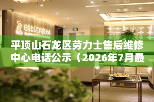 平顶山石龙区劳力士售后维修中心电话公示（2026年7月最新）