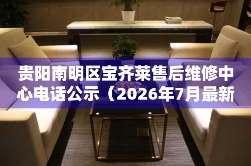 贵阳南明区宝齐莱售后维修中心电话公示（2026年7月最新）