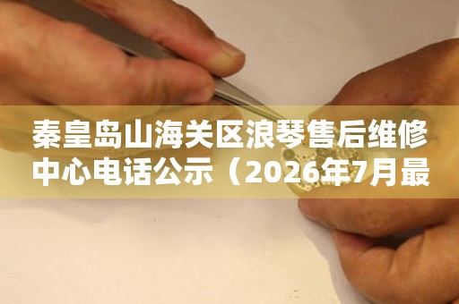 秦皇岛山海关区浪琴售后维修中心电话公示（2026年7月最新）