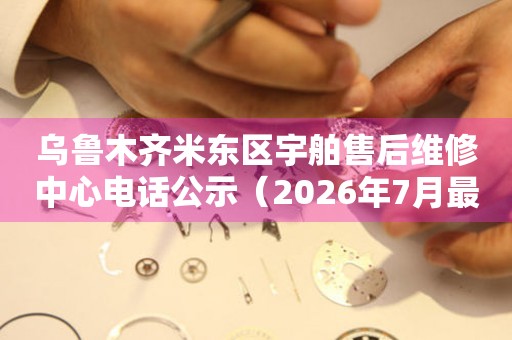 乌鲁木齐米东区宇舶售后维修中心电话公示（2026年7月最新）