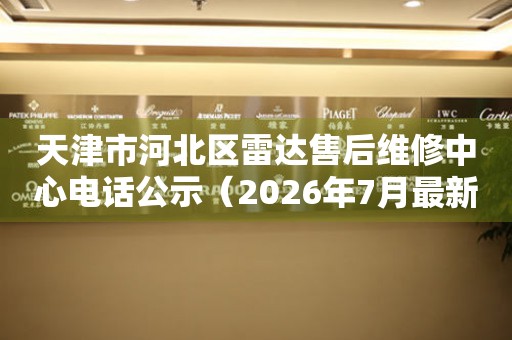 天津市河北区雷达售后维修中心电话公示（2026年7月最新）