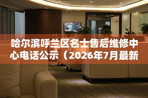 哈尔滨呼兰区名士售后维修中心电话公示（2026年7月最新）