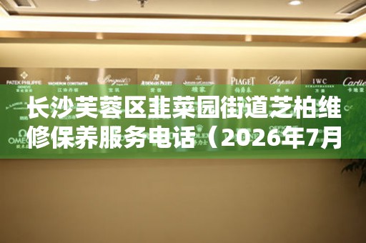 长沙芙蓉区韭菜园街道芝柏维修保养服务电话（2026年7月最新）