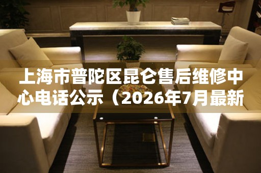 上海市普陀区昆仑售后维修中心电话公示（2026年7月最新）