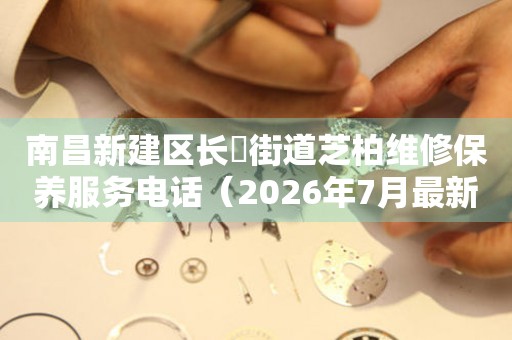 南昌新建区长堎街道芝柏维修保养服务电话（2026年7月最新）