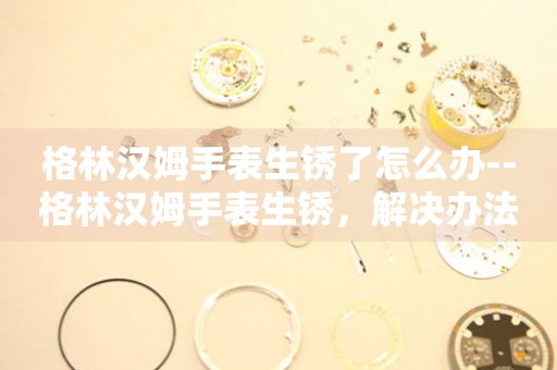  格林汉姆手表生锈了怎么办--格林汉姆手表生锈，解决办法大揭秘 手表维修知识库