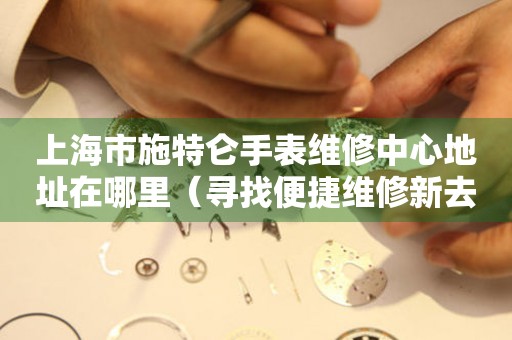 上海市施特仑手表维修中心地址在哪里（寻找便捷维修新去处）