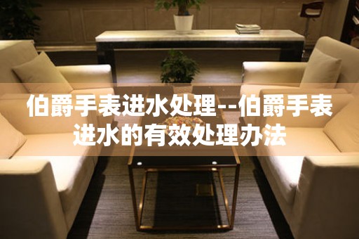  伯爵手表进水处理--伯爵手表进水的有效处理办法 手表维修知识库