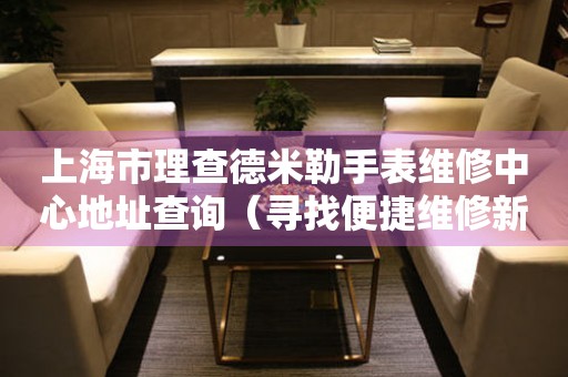 上海市理查德米勒手表维修中心地址查询（寻找便捷维修新途径）