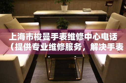 上海市梭曼手表维修中心电话（提供专业维修服务，解决手表难题）